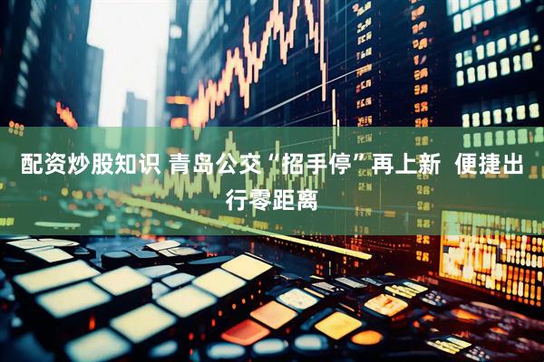 配资炒股知识 青岛公交“招手停”再上新  便捷出行零距离