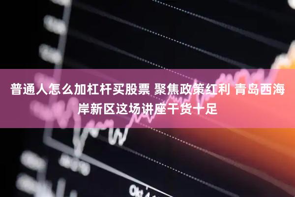 普通人怎么加杠杆买股票 聚焦政策红利 青岛西海岸新区这场讲座干货十足