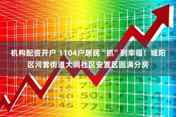 机构配资开户 1104户居民“抓”到幸福！城阳区河套街道大涧社区安置区圆满分房