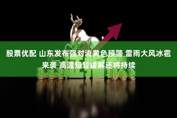 股票优配 山东发布强对流黄色预警 雷雨大风冰雹来袭 高温短暂缓解还将持续