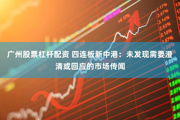 广州股票杠杆配资 四连板新中港：未发现需要澄清或回应的市场传闻