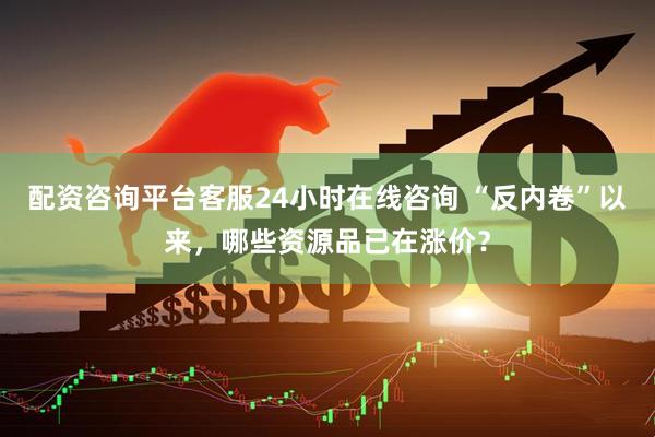 配资咨询平台客服24小时在线咨询 “反内卷”以来，哪些资源品已在涨价？