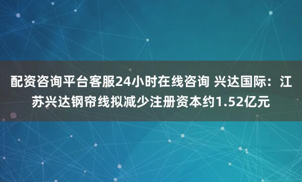 配资咨询平台客服24小时在线咨询 兴达国际:江苏兴达钢帘线拟减少注册资本约1.52亿元