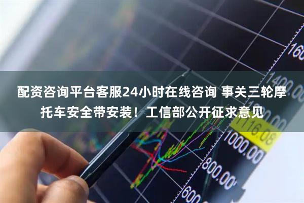 配资咨询平台客服24小时在线咨询 事关三轮摩托车安全带安装!工信部公开征求意见