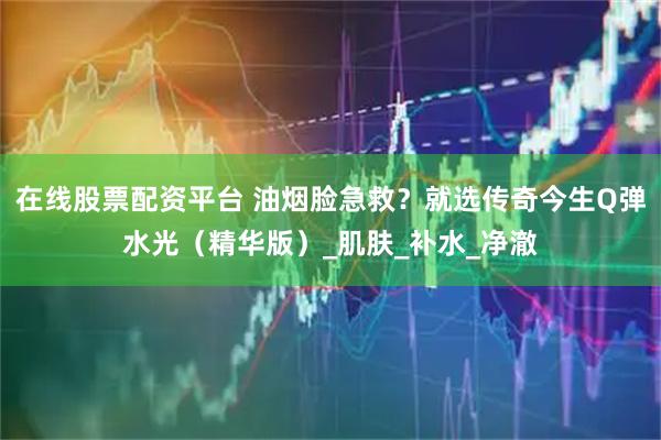在线股票配资平台 油烟脸急救？就选传奇今生Q弹水光（精华版）_肌肤_补水_净澈