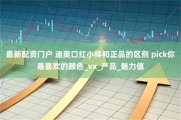 最新配资门户 迪奥口红小样和正品的区别 pick你最喜欢的颜色_vx_产品_魅力值
