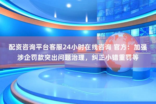配资咨询平台客服24小时在线咨询 官方:加强涉企罚款突出问题治理,纠正小错重罚等