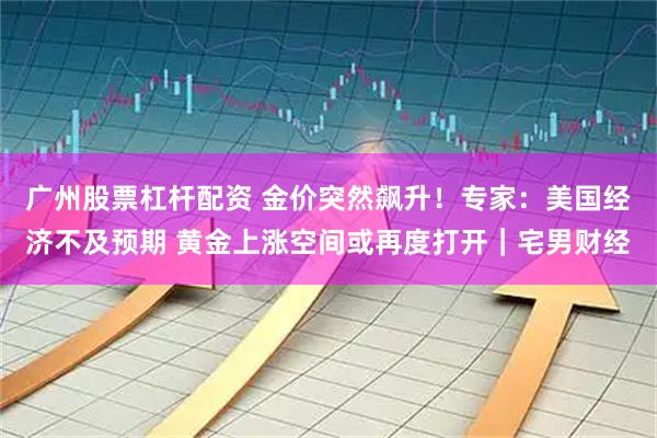 广州股票杠杆配资 金价突然飙升!专家:美国经济不及预期 黄金上涨空间或再度打开|宅男财经