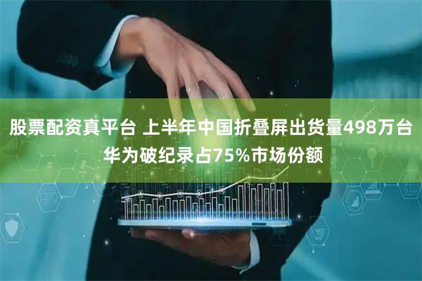 股票配资真平台 上半年中国折叠屏出货量498万台 华为破纪录占75%市场份额
