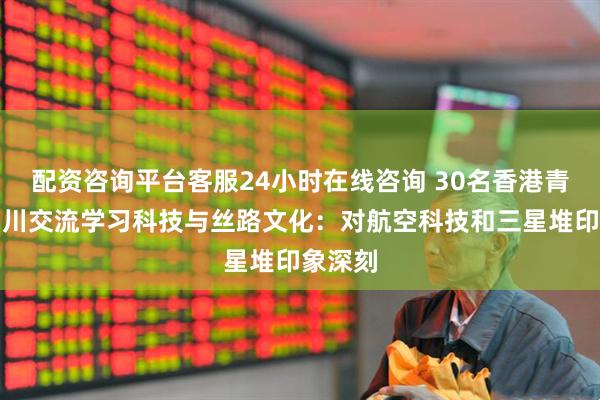配资咨询平台客服24小时在线咨询 30名香港青少年四川交流学习科技与丝路文化:对航空科技和三星堆印象深刻