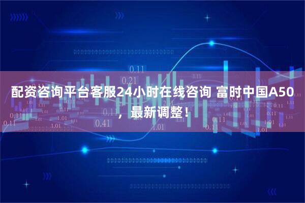 配资咨询平台客服24小时在线咨询 富时中国A50,最新调整!