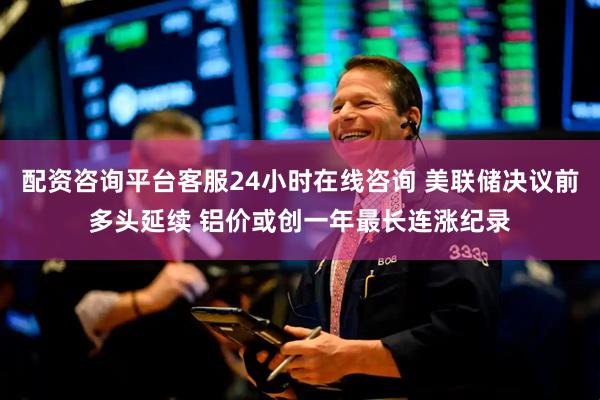 配资咨询平台客服24小时在线咨询 美联储决议前多头延续 铝价或创一年最长连涨纪录