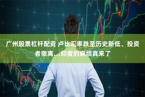 广州股票杠杆配资 卢比汇率跌至历史新低、投资者撤离…印度的麻烦真来了
