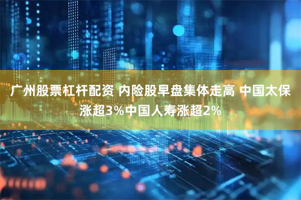 广州股票杠杆配资 内险股早盘集体走高 中国太保涨超3%中国人寿涨超2%