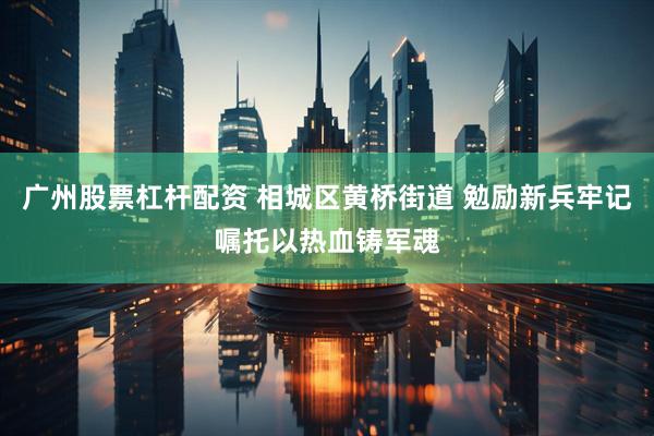 广州股票杠杆配资 相城区黄桥街道 勉励新兵牢记嘱托以热血铸军魂