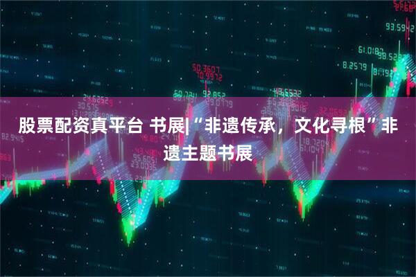 股票配资真平台 书展|“非遗传承，文化寻根”非遗主题书展