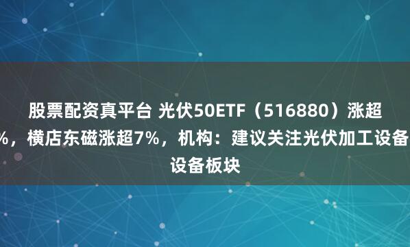 股票配资真平台 光伏50ETF（516880）涨超1.6%，横店东磁涨超7%，机构：建议关注光伏加工设备板块