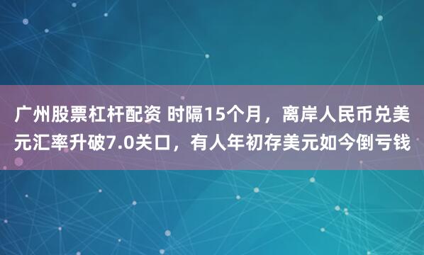 广州股票杠杆配资 时隔15个月，离岸人民币兑美元汇率升破7.0关口，有人年初存美元如今倒亏钱