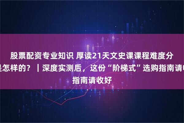 股票配资专业知识 厚读21天文史课课程难度分级是怎样的?|深度实测后,这份“阶梯式”选购指南请收好