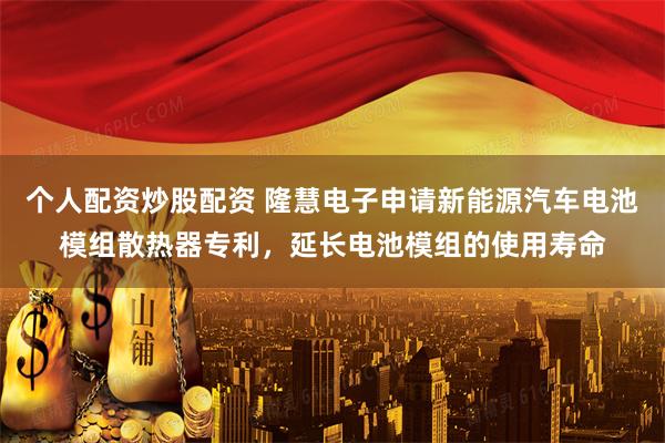 个人配资炒股配资 隆慧电子申请新能源汽车电池模组散热器专利，延长电池模组的使用寿命