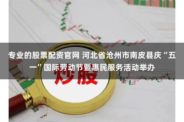 专业的股票配资官网 河北省沧州市南皮县庆“五一”国际劳动节暨惠民服务活动举办