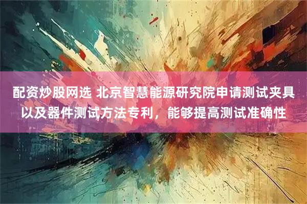 配资炒股网选 北京智慧能源研究院申请测试夹具以及器件测试方法专利，能够提高测试准确性