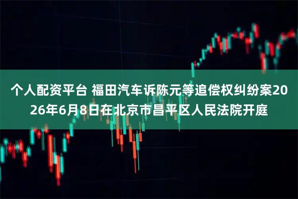 个人配资平台 福田汽车诉陈元等追偿权纠纷案2026年6月8日在北京市昌平区人民法院开庭