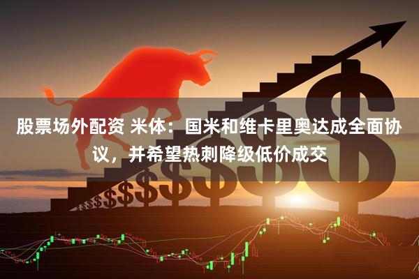 股票场外配资 米体：国米和维卡里奥达成全面协议，并希望热刺降级低价成交